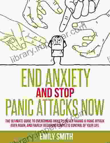 End Anxiety And Stop Panic Attacks Now: The Ultimate Guide To Overcoming Anxiety Never Having A Panic Attack Ever Again And Finally Regaining Complete Control Of Your Life