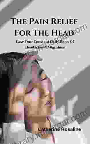 The Pain Relief For The Head: Ease Your Constant Daily Woes Of Headaches Migraines