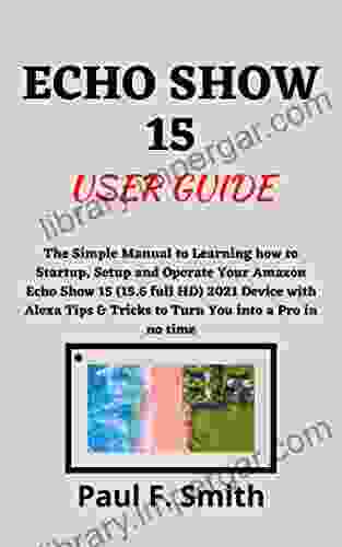 ECHO SHOW 15 USER GUIDE: The Simple Manual to Learning how to Startup Setup and Operate Your Amazon Echo Show 15 (15 6 full HD) 2024 Device with Alexa Tips Tricks to Turn You into a Pro in no time