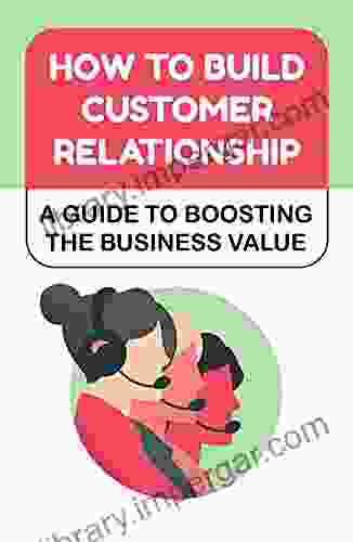 How To Build Customer Relationship: A Guide To Boosting The Business Value: Customer Relationship Improvement