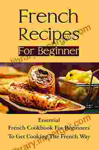 French Recipes For Beginner: Essential French Cookbook For Beginners To Get Cooking The French Way: The Basics Of French Cooking